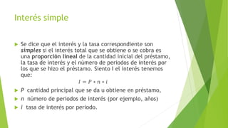 Interés simple
 Se dice que el interés y la tasa correspondiente son
simples si el interés total que se obtiene o se cobra es
una proporción lineal de la cantidad inicial del préstamo,
la tasa de interés y el número de periodos de interés por
los que se hizo el préstamo. Siento I el interés tenemos
que:
𝐼 = 𝑃 ∗ 𝑛 ∗ 𝑖
 P cantidad principal que se da u obtiene en préstamo,
 n número de periodos de interés (por ejemplo, años)
 i tasa de interés por periodo.
 