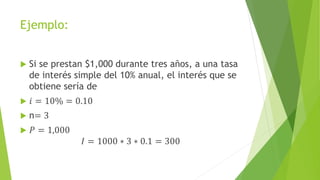 Ejemplo:
 Si se prestan $1,000 durante tres años, a una tasa
de interés simple del 10% anual, el interés que se
obtiene sería de
 𝑖 = 10% = 0.10
 n= 3
 𝑃 = 1,000
𝐼 = 1000 ∗ 3 ∗ 0.1 = 300
 