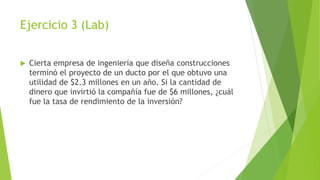Ejercicio 3 (Lab)
 Cierta empresa de ingeniería que diseña construcciones
terminó el proyecto de un ducto por el que obtuvo una
utilidad de $2.3 millones en un año. Si la cantidad de
dinero que invirtió la compañía fue de $6 millones, ¿cuál
fue la tasa de rendimiento de la inversión?
 