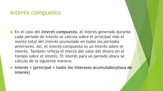 Interés compuesto
 En el caso del interés compuesto, el interés generado durante
cada periodo de interés se calcula sobre el principal más el
monto total del interés acumulado en todos los periodos
anteriores. Así, el interés compuesto es un interés sobre el
interés. También refleja el efecto del valor del dinero en el
tiempo sobre el interés. El interés para un periodo ahora se
calcula de la siguiente manera:
 Interés = (principal + todos los intereses acumulados)(tasa de
interés)
 