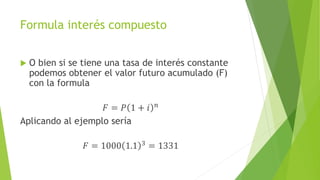 Formula interés compuesto
 O bien si se tiene una tasa de interés constante
podemos obtener el valor futuro acumulado (F)
con la formula
𝐹 = 𝑃 1 + 𝑖 𝑛
Aplicando al ejemplo sería
𝐹 = 1000 1.1 3 = 1331
 