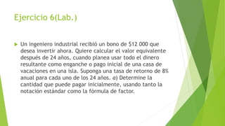 Ejercicio 6(Lab.)
 Un ingeniero industrial recibió un bono de $12 000 que
desea invertir ahora. Quiere calcular el valor equivalente
después de 24 años, cuando planea usar todo el dinero
resultante como enganche o pago inicial de una casa de
vacaciones en una isla. Suponga una tasa de retorno de 8%
anual para cada uno de los 24 años. a) Determine la
cantidad que puede pagar inicialmente, usando tanto la
notación estándar como la fórmula de factor.
 