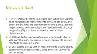 Ejercicio 8 (Lab)
 Hewlett-Packard realizó un estudio que indica que $50 000
en la reducción de mantenimiento este año (es decir, año
cero), en una línea de procesamiento, fue el resultado del
mejoramiento de la tecnología de fabricación de circuitos
integrados (CI), con base en diseños que cambian
rápidamente.
 a) Si Hewlett-Packard considera que este tipo de ahorro
vale un 20% anual, encuentre el valor equivalente de este
resultado después de 5 años.
 b) Si el ahorro de $50 000 en mantenimiento ocurre ahora,
calcule su valor equivalente 3 años antes con un interés
de 20% anual.
 