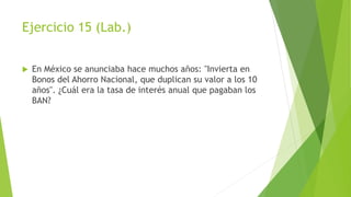 Ejercicio 15 (Lab.)
 En México se anunciaba hace muchos años: "Invierta en
Bonos del Ahorro Nacional, que duplican su valor a los 10
años". ¿Cuál era la tasa de interés anual que pagaban los
BAN?
 