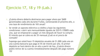 Ejercicio 17, 18 y 19 (Lab.)
1. ¿Cuánto dinero debería destinarse para pagar ahora por $600
garantizados cada año durante 9 años, comenzando el próximo año, a
una tasa de rendimiento de 16% anual?
2. Se vende un aparato eléctrico a crédito y bajo las siguientes
condiciones: cubrir seis mensualidades iguales de $2215.170005 cada
una, que se empezarán a pagar un mes después de hacer la compra.
El interés que se cobra es de 3% mensual ¿Cuál es el precio de
contado?
3. Suponga que usted hace 15 depósitos anuales de $1,000 cada uno en
una cuenta bancaria que paga el 5% de interés por año. El primer
depósito se hará dentro de un año a partir de hoy. ¿Cuánto dinero
podrá retirar de su cuenta inmediatamente después del pago número
15?
 