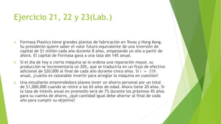 Ejercicio 21, 22 y 23(Lab.)
4. Formasa Plastics tiene grandes plantas de fabricación en Texas y Hong Kong.
Su presidente quiere saber el valor futuro equivalente de una inversión de
capital de $1 millón cada año durante 8 años, empezando un año a partir de
ahora. El capital de Formasa gana a una tasa del 14% anual.
5. Si el día de hoy a cierta máquina se le ordena una reparación mayor, su
producción se incrementaría un 20%, que se traduciría en un flujo de efectivo
adicional de $20,000 al final de cada año durante cinco años. Si 𝑖 = 15%
anual, ¿cuánto es razonable invertir para arreglar la máquina en cuestión?
6. Una estudiante emprendedora planea tener un ahorro personal por un total
de $1,000,000 cuando se retire a los 65 años de edad. Ahora tiene 20 años. Si
la tasa de interés anual en promedio será de 7% durante los próximos 45 años
para su cuenta de ahorro, ¿qué cantidad igual debe ahorrar al final de cada
año para cumplir su objetivo?
 