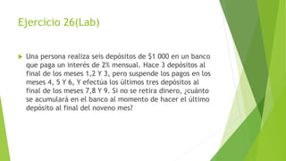 Ejercicio 26(Lab)
 Una persona realiza seis depósitos de $1 000 en un banco
que paga un interés de 2% mensual. Hace 3 depósitos al
final de los meses 1,2 Y 3, pero suspende los pagos en los
meses 4, 5 Y 6, Y efectúa los últimos tres depósitos al
final de los meses 7,8 Y 9. Si no se retira dinero, ¿cuánto
se acumulará en el banco al momento de hacer el último
depósito al final del noveno mes?
 