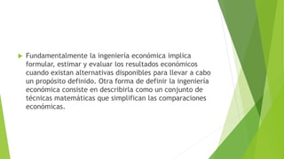  Fundamentalmente la ingeniería económica implica
formular, estimar y evaluar los resultados económicos
cuando existan alternativas disponibles para llevar a cabo
un propósito definido. Otra forma de definir la ingeniería
económica consiste en describirla como un conjunto de
técnicas matemáticas que simplifican las comparaciones
económicas.
 
