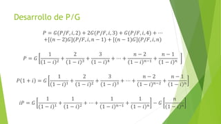 Desarrollo de P/G
𝑃 = 𝐺(𝑃/𝐹, 𝑖, 2) + 2𝐺(𝑃/𝐹, 𝑖, 3) + 𝐺(𝑃/𝐹, 𝑖, 4) + ⋯
+[(𝑛 − 2)𝐺](𝑃/𝐹, 𝑖, 𝑛 − 1) + [(𝑛 − 1)𝐺](𝑃/𝐹, 𝑖, 𝑛)
𝑃 = 𝐺
1
1 − 𝑖 2
+
2
1 − 𝑖 3
+
3
1 − 𝑖 4
+ ⋯ +
𝑛 − 2
1 − 𝑖 𝑛−1
+
𝑛 − 1
1 − 𝑖 𝑛
𝑃 1 + 𝑖 = 𝐺
1
1 − 𝑖 1
+
2
1 − 𝑖 2
+
3
1 − 𝑖 3
+ ⋯ +
𝑛 − 2
1 − 𝑖 𝑛−2
+
𝑛 − 1
1 − 𝑖 𝑛
𝑖𝑃 = 𝐺
1
1 − 𝑖 1
+
1
1 − 𝑖 2
+ ⋯ +
1
1 − 𝑖 𝑛−1
+
1
1 − 𝑖 𝑛
− 𝐺
𝑛
1 − 𝑖 𝑛
 