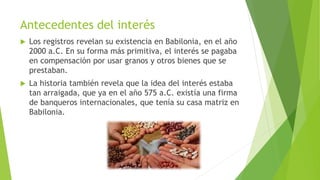 Antecedentes del interés
 Los registros revelan su existencia en Babilonia, en el año
2000 a.C. En su forma más primitiva, el interés se pagaba
en compensación por usar granos y otros bienes que se
prestaban.
 La historia también revela que la idea del interés estaba
tan arraigada, que ya en el año 575 a.C. existía una firma
de banqueros internacionales, que tenía su casa matriz en
Babilonia.
 