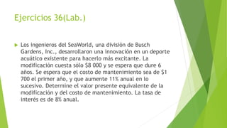 Ejercicios 36(Lab.)
 Los ingenieros del SeaWorld, una división de Busch
Gardens, Inc., desarrollaron una innovación en un deporte
acuático existente para hacerlo más excitante. La
modificación cuesta sólo $8 000 y se espera que dure 6
años. Se espera que el costo de mantenimiento sea de $1
700 el primer año, y que aumente 11% anual en lo
sucesivo. Determine el valor presente equivalente de la
modificación y del costo de mantenimiento. La tasa de
interés es de 8% anual.
 