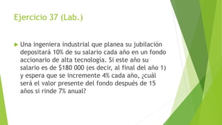 Ejercicio 37 (Lab.)
 Una ingeniera industrial que planea su jubilación
depositará 10% de su salario cada año en un fondo
accionario de alta tecnología. Si este año su
salario es de $180 000 (es decir, al final del año 1)
y espera que se incremente 4% cada año, ¿cuál
será el valor presente del fondo después de 15
años si rinde 7% anual?
 