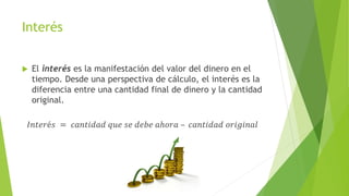 Interés
 El interés es la manifestación del valor del dinero en el
tiempo. Desde una perspectiva de cálculo, el interés es la
diferencia entre una cantidad final de dinero y la cantidad
original.
𝐼𝑛𝑡𝑒𝑟é𝑠 = 𝑐𝑎𝑛𝑡𝑖𝑑𝑎𝑑 𝑞𝑢𝑒 𝑠𝑒 𝑑𝑒𝑏𝑒 𝑎ℎ𝑜𝑟𝑎 – 𝑐𝑎𝑛𝑡𝑖𝑑𝑎𝑑 𝑜𝑟𝑖𝑔𝑖𝑛𝑎𝑙
 