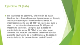 Ejercicio 39 (Lab)
 Los ingenieros del SeaWorld, una división de Busch
Gardens, Inc., desarrollaron una innovación en un deporte
acuático existente para hacerlo más excitante. La
modificación cuesta sólo $8 000 y se espera que dure 6
años con un valor de salvamento de $1 300 para el
mecanismo solenoide. Se espera que el costo de
mantenimiento sea de $1 700 el primer año, y que
aumente 11% anual en lo sucesivo. Determine el valor
presente equivalente de la modificación y del costo de
mantenimiento. La tasa de interés es de 8% anual.
 