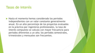 Tasas de interés
 Hasta el momento hemos considerado los periodos
independientes con un valor constante generalmente
anual. En un alto porcentaje de los proyectos evaluados
en la práctica por ingenieros profesionales, la tasa de
interés compuesto se calcula con mayor frecuencia para
periodos diferentes a un año; los periodos semestrales,
trimestrales y mensuales son frecuentes.
 