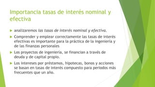 Importancia tasas de interés nominal y
efectiva
 analizaremos las tasas de interés nominal y efectiva.
 Comprender y emplear correctamente las tasas de interés
efectivas es importante para la práctica de la ingeniería y
de las finanzas personales
 Los proyectos de ingeniería, se financian a través de
deuda y de capital propio.
 Los intereses por préstamos, hipotecas, bonos y acciones
se basan en tasas de interés compuesto para periodos más
frecuentes que un año.
 