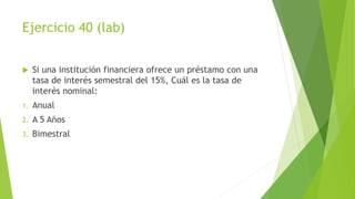 Ejercicio 40 (lab)
 Si una institución financiera ofrece un préstamo con una
tasa de interés semestral del 15%, Cuál es la tasa de
interés nominal:
1. Anual
2. A 5 Años
3. Bimestral
 