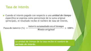 Tasa de interés
 Cuando el interés pagado con respecto a una unidad de tiempo
específica se expresa como porcentaje de la suma original
(principal), el resultado recibe el nombre de tasa de interés.
𝑻𝒂𝒔𝒂 𝒅𝒆 𝒊𝒏𝒕𝒆𝒓é𝒔 (%) =
𝒊𝒏𝒕𝒆𝒓é𝒔 𝒂𝒄𝒖𝒎𝒖𝒍𝒂𝒅𝒐 𝒆𝒏 𝒆𝒍 𝒕𝒊𝒆𝒎𝒑𝒐
𝑴𝒐𝒏𝒕𝒐 𝒐𝒓𝒊𝒈𝒊𝒏𝒂𝒍
× 𝟏𝟎𝟎%
La unidad de tiempo de la tasa recibe el nombre de
periodo de interés.
 