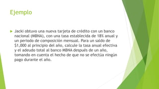 Ejemplo
 Jacki obtuvo una nueva tarjeta de crédito con un banco
nacional (MBNA), con una tasa establecida de 18% anual y
un periodo de composición mensual. Para un saldo de
$1,000 al principio del año, calcule la tasa anual efectiva
y el adeudo total al banco MBNA después de un año,
tomando en cuenta el hecho de que no se efectúa ningún
pago durante el año.
 