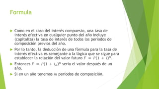 Formula
 Como en el caso del interés compuesto, una tasa de
interés efectiva en cualquier punto del año incluye
(capitaliza) la tasa de interés de todos los periodos de
composición previos del año.
 Por lo tanto, la deducción de una fórmula para la tasa de
interés efectiva es semejante a la lógica que se sigue para
establecer la relación del valor futuro 𝐹 = 𝑃 1 + 𝑖 𝑛
.
 Entonces 𝐹 = 𝑃 1 + 𝑖 𝑎
𝑛 seria el valor después de un
año.
 Si en un año tenemos 𝑚 periodos de composición.
 