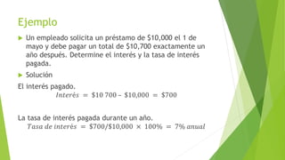 Ejemplo
 Un empleado solicita un préstamo de $10,000 el 1 de
mayo y debe pagar un total de $10,700 exactamente un
año después. Determine el interés y la tasa de interés
pagada.
 Solución
El interés pagado.
𝐼𝑛𝑡𝑒𝑟é𝑠 = $10 700 – $10,000 = $700
La tasa de interés pagada durante un año.
𝑇𝑎𝑠𝑎 𝑑𝑒 𝑖𝑛𝑡𝑒𝑟é𝑠 = $700/$10,000 × 100% = 7% 𝑎𝑛𝑢𝑎𝑙
 