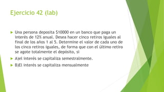 Ejercicio 42 (lab)
 Una persona deposita $10000 en un banco que paga un
interés de 12% anual. Desea hacer cinco retiros iguales al
final de los años 1 al 5. Determine el valor de cada uno de
los cinco retiros iguales, de forma que con el último retiro
se agote totalmente el depósito, si
 A)el interés se capitaliza semestralmente.
 B)El interés se capitaliza mensualmente
 