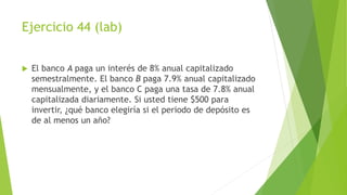 Ejercicio 44 (lab)
 El banco A paga un interés de 8% anual capitalizado
semestralmente. El banco B paga 7.9% anual capitalizado
mensualmente, y el banco C paga una tasa de 7.8% anual
capitalizada diariamente. Si usted tiene $500 para
invertir, ¿qué banco elegiría si el periodo de depósito es
de al menos un año?
 