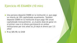 Ejercicio 45 EXAMEN (10 min)
 Una persona depositó $5000 en la institución A, que paga
un interés de 10% capitalizado anualmente. También
depositó $5000 en la institución B que paga 10% anual
capitalizado mensualmente. a) ¿Cuánto dejó de ganar en
el primer caso si el dinero permaneció en ambas
instituciones por tres años? b) ¿Si dejó el dinero por 3.5
años?
 R=a) $85.90; b) $430
 