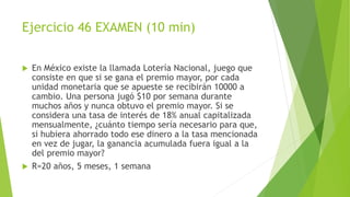 Ejercicio 46 EXAMEN (10 min)
 En México existe la llamada Lotería Nacional, juego que
consiste en que si se gana el premio mayor, por cada
unidad monetaria que se apueste se recibirán 10000 a
cambio. Una persona jugó $10 por semana durante
muchos años y nunca obtuvo el premio mayor. Si se
considera una tasa de interés de 18% anual capitalizada
mensualmente, ¿cuánto tiempo sería necesario para que,
si hubiera ahorrado todo ese dinero a la tasa mencionada
en vez de jugar, la ganancia acumulada fuera igual a la
del premio mayor?
 R=20 años, 5 meses, 1 semana
 