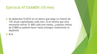 Ejercicio 47 EXAMEN (10 min)
 Se depositan $12222 en un banco que paga un interés de
15% anual capitalizado cada mes. Si se estima que será
necesario retirar $1 800 cada tres meses, ¿cuántos retiros
de $1800 se podrán hacer hasta extinguir totalmente el
depósito?
 R=8
 