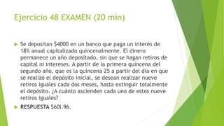 Ejercicio 48 EXAMEN (20 min)
 Se depositan $4000 en un banco que paga un interés de
18% anual capitalizado quincenalmente. El dinero
permanece un año depositado, sin que se hagan retiros de
capital ni intereses. A partir de la primera quincena del
segundo año, que es la quincena 25 a partir del día en que
se realizó el depósito inicial, se desean realizar nueve
retiros iguales cada dos meses, hasta extinguir totalmente
el depósito. ¿A cuánto ascienden cada uno de estos nueve
retiros iguales?
 RESPUESTA $60l.96.
 