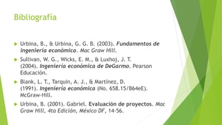 Bibliografía
 Urbina, B., & Urbina, G. G. B. (2003). Fundamentos de
ingeniería económica. Mac Graw Hill.
 Sullivan, W. G., Wicks, E. M., & Luxhoj, J. T.
(2004). Ingeniería económica de DeGarmo. Pearson
Educación.
 Blank, L. T., Tarquin, A. J., & Martínez, D.
(1991). Ingeniería económica (No. 658.15/B64eE).
McGraw-Hill.
 Urbina, B. (2001). Gabriel. Evaluación de proyectos. Mac
Graw Hill, 4ta Edición, México DF, 14-56.
 