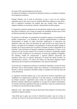 de retorno (TR) experimentada por esta división.
El análisis de resultados y la decisión de alternativas futuras se consideran el dominio
de la ingeniería económica
Siempre lidiamos con la toma de decisiones, ya que a veces no nos sentimos
preparados para lo que viene ya que la competitividad entre empresas es muy fuerte ,
pero la ingeniería económica nos prepara para que estemos listos, lidiemos y
salgamos adelante con una buena solución y mejoramiento de dicha empresa .
La ingeniería económica proporciona las herramientas analíticas para tomar mejores
decisiones económicas, esto se logra al comparar las cantidades de dinero que se tiene
en diferentes periodos de tiempo, radicando allí su importancia.
En general, los individuos, los propietarios de pequeños negocios, los presidentes de
grandes corporaciones y los dirigentes de agencias gubernamentales se enfrentan
rutinariamente al desafío de tomar decisiones significativas al seleccionar una
alternativa sobre otra. Éstas son decisiones de cómo invertir en la mejor forma los
fondos, o el capital, de la compañía y sus propietarios. El monto del capital siempre es
limitado, de la misma manera que en general es limitado el efectivo disponible de un
individuo. Estas decisiones de negocios cambiarán invariablemente el futuro, con la
esperanza de que sea para mejorar. Por lo normal, los factores considerados pueden
ser, una vez más, económicos y no económicos, lo mismo que tangibles e intangibles.
Sin embargo, cuando las corporaciones y agencias públicas seleccionan una
alternativa sobre otra, los aspectos financieros, el retorno del capital invertido, las
consideraciones sociales y los marcos de tiempo con frecuencia adquieren mayor
importancia que los aspectos correspondientes a una selección individual.
Es por ello que Lo ingeniería económica es sumamente importante a la hora de tomar
decisiones está en forma bastante simple, hace referencia a la determinación de los
factores y criterios económicos utilizados cuando se considera una selección entre una
o más alternativas.
La ingeniería económica plantea que es una colección de técnicas matemáticas que
simplifican las comparaciones económicas. Con estas técnicas, es posible desarrollar
un enfoque racional y significativo para evaluar los aspectos económicos de los
diferentes métodos (alternativas) empleados en el logro de un objetivo determinado.
Las técnicas funcionan igualmente bien para un individuo o para una corporación que
se enfrenta con una decisión de tipo económico.
Supuesto a esto. Que implica la toma de decisiones? Para entender lo de forma clara
expondré el siguiente ejemplo.
Cada dólar que se gasta, que se tiene la intención de gastar o que no se tiene, se
convierte en la base de una toma de decisiones económicas. Si un ejecutivo decide no
 