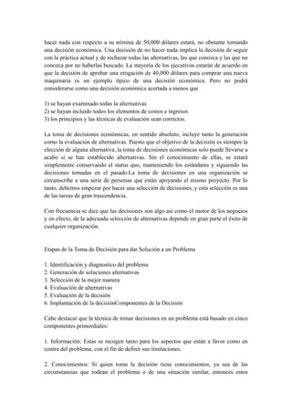 hacer nada con respecto a su nómina de 50,000 dólares estará, no obstante tomando
una decisión económica. Una decisión de no hacer nada implica la decisión de seguir
con la práctica actual y de rechazar todas las alternativas, las que conozca y las que no
conozca por no haberlas buscado. La mayoría de los ejecutivos estarán de acuerdo en
que la decisión de aprobar una erogación de 40,000 dólares para comprar una nueva
maquinaria es un ejemplo típico de una decisión económica. Pero no podrá
considerarse como una decisión económica acertada a menos que
1) se hayan examinado todas la alternativas
2) se hayan incluido todos los elementos de costos e ingresos
3) los principios y las técnicas de evaluación sean correctos.
La toma de decisiones económicas, en sentido absoluto, incluye tanto la generación
como la evaluación de alternativas. Puesto que el objetivo de la decisión es siempre la
elección de alguna alternativa, la toma de decisiones económicas solo puede llevarse a
acabo si se han establecido alternativas. Sin el conocimiento de ellas, se estará
simplemente conservando el status quo, manteniendo los estándares y siguiendo las
decisiones tomadas en el pasado.La toma de decisiones en una organización se
circunscribe a una serie de personas que están apoyando el mismo proyecto. Por lo
tanto, debemos empezar por hacer una selección de decisiones, y esta selección es una
de las tareas de gran trascendencia.
Con frecuencia se dice que las decisiones son algo así como el motor de los negocios
y en efecto, de la adecuada selección de alternativas depende en gran parte el éxito de
cualquier organización.
Etapas de la Toma de Decisión para dar Solución a un Problema
1. Identificación y diagnostico del problema
2. Generación de soluciones alternativas
3. Selección de la mejor manera
4. Evaluación de alternativas
5. Evaluación de la decisión
6. Implantación de la decisiónComponentes de la Decisión
Cabe destacar que la técnica de tomar decisiones en un problema está basado en cinco
componentes primordiales:
1. Información: Estas se recogen tanto para los aspectos que están a favor como en
contra del problema, con el fin de definir sus limitaciones.
2. Conocimientos: Si quien toma la decisión tiene conocimientos, ya sea de las
circunstancias que rodean el problema o de una situación similar, entonces estos
 