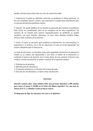 pueden utilizarse para seleccionar un curso de acción favorable.
3. Experiencia: Cuando un individuo soluciona un problema en forma particular, ya
sea con resultados buenos o malos, esta experiencia le proporciona información para
la solución del próximo problema similar.
4. Análisis: No puede hablarse de un método en particular para analizar un problema,
debe existir un complemento, pero no un reemplazo de los otros ingredientes. En
ausencia de un método para analizar matemáticamente un problema es posible
estudiarlo con otros métodos diferentes. Si estos otros métodos también fallan,
entonces debe confiarse en la intuición.
5. Juicio: El juicio es necesario para combinar la información, los conocimientos, la
experiencia y el análisis, con el fin de seleccionar el curso de acción apropiado. No
existen substitutos para el buen juicio.
La toma de decisiones, se considera como parte importante del proceso de planeación
cuando ya se conoce una oportunidad y una meta, el núcleo de la planeación es
realmente el proceso de decisión, por lo tanto dentro de este contexto el proceso que
conduce a tomar una decisión se podría visualizar de la siguiente manera:
1. Elaboración de premisas.
2. Identificación de alternativas.
3. Evaluación alternativas en términos de la meta deseada.
4. Elección de una alternativa, es decir, tomar una decisión.
Ejercicios
Durante cuántos años como mínimo debe una persona depositar $ 400 anuales
para tener al menos $ 10.000 en la fecha del último depósito? Use una tasa de
interés de 8 % y redondee el año al mayor entero.
El diagrama de flujo de caja para este caso es el siguiente:
 