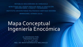 Mapa Conceptual
Ingeniería Enocómica
REPÚBLICA BOLIVARIANA DE VENEZUELA
MINISTERIO DEL PODER POPULAR PARA LA EDUCACIÓN
UNIVERSITARIA, CIENCIA Y TECNOLOGÍA
INSTITUTO UNIVERSITARIO POLITECNICO SANTIAGO MARIÑO
MARACAIBO, ESTADO ZULIA.
ELABORADO POR:
FREDMAN ROOZ
C.I. 24.406.469
ING. DE MANTENIMIENTO MECANICO
 