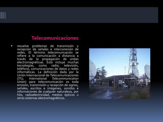 Telecomunicacionesresuelve problemas de transmisión y recepción de señales e interconexión de redes. El término telecomunicación se refiere a la comunicación a distancia a través de la propagación de ondas electromagnéticas. Esto incluye muchas tecnologías, como radio, televisión, teléfono, comunicaciones de datos y redes informáticas. La definición dada por la Unión Internacional de Telecomunicaciones (ITU, International TelecommunicationUnion) para telecomunicación es toda emisión, transmisión y recepción de signos, señales, escritos e imágenes, sonidos e informaciones de cualquier naturaleza, por hilo, radioelectricidad, medios ópticos u otros sistemas electromagnéticos.