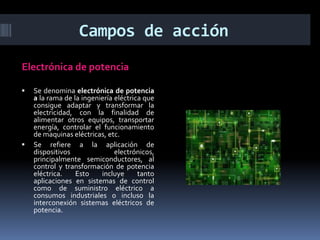 Campos de acciónElectrónica de potenciaSe denomina electrónica de potencia a la rama de la ingeniería eléctrica que consigue adaptar y transformar la electricidad, con la finalidad de alimentar otros equipos, transportar energía, controlar el funcionamiento de maquinas eléctricas, etc.Se refiere a la aplicación de dispositivos electrónicos, principalmente semiconductores, al control y transformación de potencia eléctrica. Esto incluye tanto aplicaciones en sistemas de control como de suministro eléctrico a consumos industriales o incluso la interconexión sistemas eléctricos de potencia.