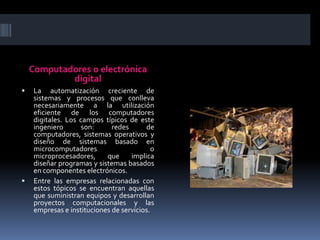 Computadores o electrónica digitalLa automatización creciente de sistemas y procesos que conlleva necesariamente a la utilización eficiente de los computadores digitales. Los campos típicos de este ingeniero son: redes de computadores, sistemas operativos y diseño de sistemas basado en microcomputadores o microprocesadores, que implica diseñar programas y sistemas basados en componentes electrónicos.Entre las empresas relacionadas con estos tópicos se encuentran aquellas que suministran equipos y desarrollan proyectos computacionales y las empresas e instituciones de servicios.