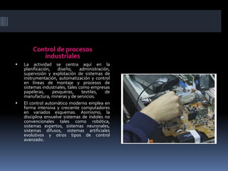 Control de procesos industrialesLa actividad se centra aquí en la planificación, diseño, administración, supervisión y explotación de sistemas de instrumentación, automatización y control en líneas de montaje y procesos de sistemas industriales, tales como empresas papeleras, pesqueras, textiles, de manufactura, mineras y de servicios.El control automático moderno emplea en forma intensiva y creciente computadores en variados esquemas. Asimismo, la disciplina envuelve sistemas de índoles no convencionales tales como robótica, sistemas expertos, sistemas neuronales, sistemas difusos, sistemas artificiales evolutivos y otros tipos de control avanzado.