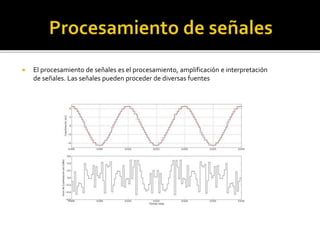  El procesamiento de señales es el procesamiento, amplificación e interpretación
de señales. Las señales pueden proceder de diversas fuentes
 