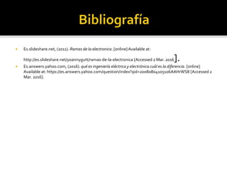  Es.slideshare.net, (2011). Ramas de la electronica. [online]Available at:
http://es.slideshare.net/yoannygutt/ramas-de-la-electronica [Accessed 2 Mar. 2016].
 Es.answers.yahoo.com, (2016). qué es ingeniería eléctrica y electrónica cuál es la diferencia. [online]
Available at: https://es.answers.yahoo.com/question/index?qid=20080804105106AAHrWS8 [Accessed 2
Mar. 2016].
 