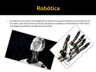  la robótica es la ciencia y tecnología de los robots se ocupa de el diseño y la manufactura de
los robots esta rama combina diversas disciplinas la mecánica la electrónica la informática
la inteligencia artificial y la ingeniería de control.
 