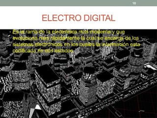 ELECTRO DIGITAL
• Es la rama de la electrónica mas moderna y que
evoluciona mas rápidamente la cual se encarga de los
sistemas electrónicos en los cuales la información esta
codificada en dos estados
10
 