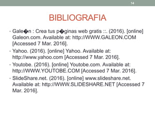 BIBLIOGRAFIA
• Gale�n : Crea tus p�ginas web gratis ::. (2016). [online]
Galeon.com. Available at: http://WWW.GALEON.COM
[Accessed 7 Mar. 2016].
• Yahoo. (2016). [online] Yahoo. Available at:
http://www.yahoo.com [Accessed 7 Mar. 2016].
• Youtobe. (2016). [online] Youtobe.com. Available at:
http://WWW.YOUTOBE.COM [Accessed 7 Mar. 2016].
• SlideShare.net. (2016). [online] www.slideshare.net.
Available at: http://WWW.SLIDESHARE.NET [Accessed 7
Mar. 2016].
14
 