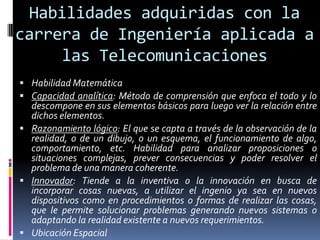 Habilidades adquiridas con la
carrera de Ingeniería aplicada a
     las Telecomunicaciones
 Habilidad Matemática
 Capacidad analítica: Método de comprensión que enfoca el todo y lo
  descompone en sus elementos básicos para luego ver la relación entre
  dichos elementos.
 Razonamiento lógico: El que se capta a través de la observación de la
  realidad, o de un dibujo, o un esquema, el funcionamiento de algo,
  comportamiento, etc. Habilidad para analizar proposiciones o
  situaciones complejas, prever consecuencias y poder resolver el
  problema de una manera coherente.
 Innovador: Tiende a la inventiva o la innovación en busca de
  incorporar cosas nuevas, a utilizar el ingenio ya sea en nuevos
  dispositivos como en procedimientos o formas de realizar las cosas,
  que le permite solucionar problemas generando nuevos sistemas o
  adaptando la realidad existente a nuevos requerimientos.
 Ubicación Espacial
 