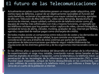 El futuro de las Telecomunicaciones
 Actualmente en países cuyos habitantes poseen un mayor poder adquisitivo, ante
  ciertos tipos de defectos, a pesar de ser objetivamente razonables en función del
  costo beneficio, reclaman a los operadores una mayor calidad de servicio, ejemplos
  de ello son: Televisión de Alta Definición, vídeo sobre demanda, Banda Ancha en
  servicios de internet, mayor calidad y sofisticación de telefonía celular como 3G,
  equipos de interfaz más sofisticados con más y mejores funciones, un ejemplo son
  los teléfonos celulares que hoy pueden incluir: captura de video, cámara fotográfica,
  variedad de tonos de alerta, vibrador, trunking, grabador de voz, internet por WiMax,
  agenda y capacidad de realizar pagos como una tarjeta de crédito.
 De todos modos existe un compromiso entre reducción de costes y las demandas de
  los usuarios de sistemas de gran calidad, lo que consiste una importante
  consideración de cara al diseño de estos sistemas por parte de los grandes
  operadores de telecomunicaciones que deberán seguir indefectiblemente las
  regulaciones de los distintos gobiernos y de los organismos internacionales como La
  ITU.
 En los últimos años y aprovechándose del desarrollo en el campo de la informática,
  ha experimentado un auge muy notable, inventando nuevas ramas basadas en los
  sistemas digitales de emisión y recepción, como la telemática y la telefonía móvil. La
  penetración de las tecnologías de la información y la comunicación (TIC) a nivel
  mundial sigue imparable, aunque de forma desequilibrada en los continentes, con
  4.000 millones de suscripciones a la telefonía móvil, 1.300 millones a líneas fijas y
  cerca de un cuarto de la población a internet.
 