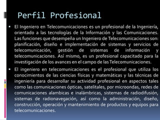 Perfil Profesional
 El Ingeniero en Telecomunicaciones es un profesional de la Ingeniería,
  orientado a las tecnologías de la Información y las Comunicaciones.
  Las funciones que desempeña un Ingeniero de Telecomunicaciones son:
  planificación, diseño e implementación de sistemas y servicios de
  telecomunicación, gestión de sistemas de información y
  telecomunicaciones. Así mismo, es un profesional capacitado para la
  investigación de los avances en el campo de las Telecomunicaciones.
 El ingeniero en telecomunicaciones es el profesional que utiliza los
  conocimientos de las ciencias físicas y matemáticas y las técnicas de
  ingeniería para desarrollar su actividad profesional en aspectos tales
  como las comunicaciones ópticas, satelitales, por microondas, redes de
  comunicaciones alambicas e inalámbricas, sistemas de radiodifusión,
  sistemas de radionavegación, así como la administración, diseño,
  construcción, operación y mantenimiento de productos y equipos para
  telecomunicaciones.
 