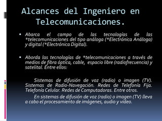 Alcances del Ingeniero en
    Telecomunicaciones.
 Abarca      el campo de las tecnologías de las
  *telecomunicaciones del tipo análoga (*Electrónica Análoga)
  y digital (*Electrónica Digital).

 Aborda las tecnologías de *telecomunicaciones a través de
  medios de fibra óptica, cable, espacio libre (radiofrecuencia) y
  satelital. Entre ellos:

      Sistemas de difusión de voz (radio) o imagen (TV).
  Sistemas de Radio-Navegación. Redes de Telefonía Fija.
  Telefonía Celular. Redes de Computadoras. Entre otros.
      En sistemas de difusión de voz (radio) o imagen (TV) lleva
  a cabo el procesamiento de imágenes, audio y video.
 