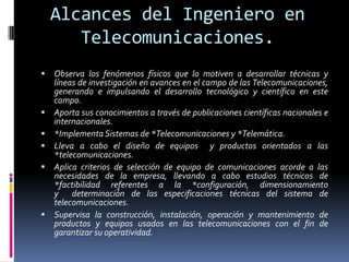 Alcances del Ingeniero en
       Telecomunicaciones.
   Observa los fenómenos físicos que lo motiven a desarrollar técnicas y
    líneas de investigación en avances en el campo de las Telecomunicaciones,
    generando e impulsando el desarrollo tecnológico y científico en este
    campo.
   Aporta sus conocimientos a través de publicaciones científicas nacionales e
    internacionales.
   *Implementa Sistemas de *Telecomunicaciones y *Telemática.
   Lleva a cabo el diseño de equipos y productos orientados a las
    *telecomunicaciones.
   Aplica criterios de selección de equipo de comunicaciones acorde a las
    necesidades de la empresa, llevando a cabo estudios técnicos de
    *factibilidad referentes a la *configuración, dimensionamiento
    y determinación de las especificaciones técnicas del sistema de
    telecomunicaciones.
   Supervisa la construcción, instalación, operación y mantenimiento de
    productos y equipos usados en las telecomunicaciones con el fin de
    garantizar su operatividad.
 